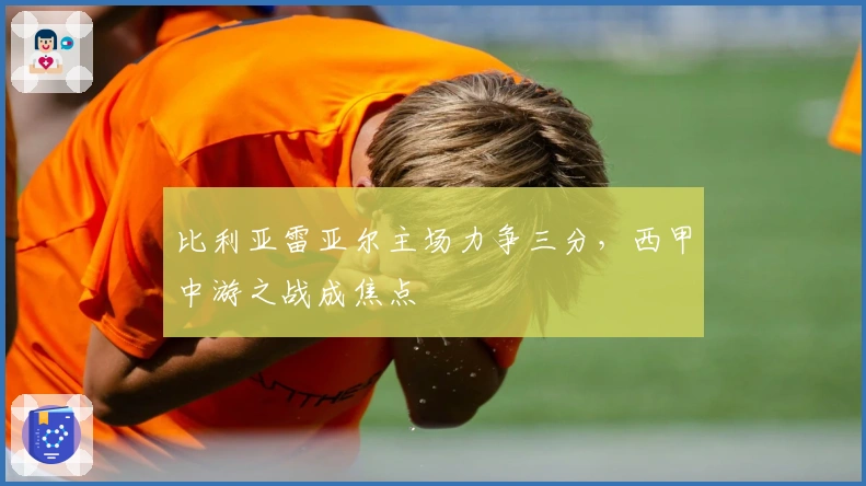 比利亚雷亚尔主场力争三分，西甲中游之战成焦点