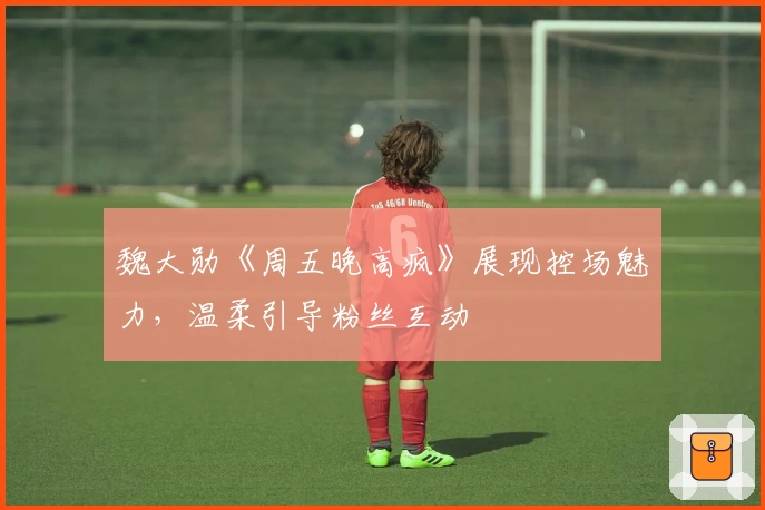 魏大勋《周五晚高疯》展现控场魅力，温柔引导粉丝互动