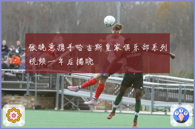 张晚意携手哈吉斯皇家俱乐部系列视频一年后揭晓