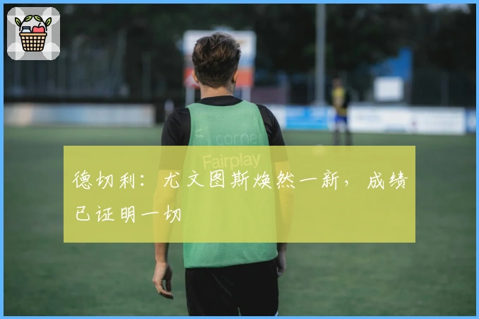 德切利：尤文图斯焕然一新，成绩已证明一切