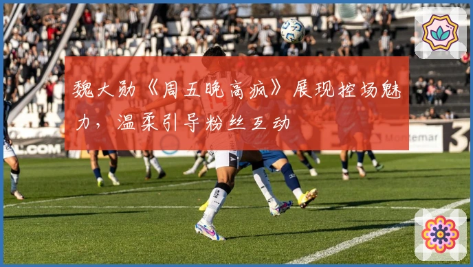 魏大勋《周五晚高疯》展现控场魅力，温柔引导粉丝互动