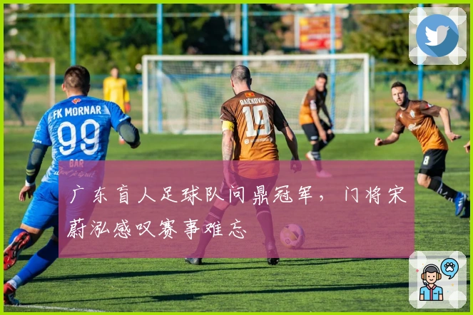 广东盲人足球队问鼎冠军，门将宋蔚泓感叹赛事难忘