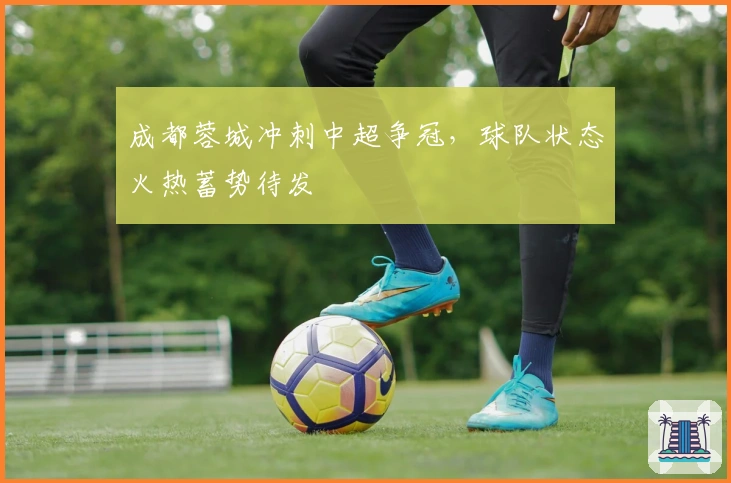 成都蓉城冲刺中超争冠，球队状态火热蓄势待发