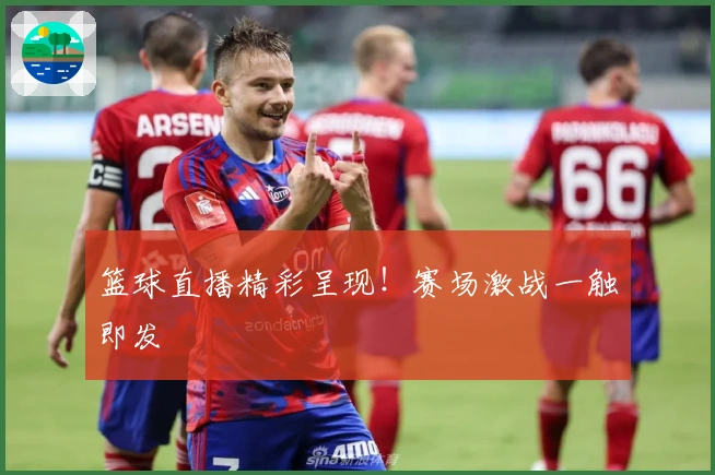 篮球直播精彩呈现！赛场激战一触即发