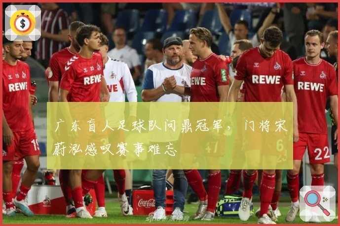 广东盲人足球队问鼎冠军,门将宋蔚泓感叹赛事难忘