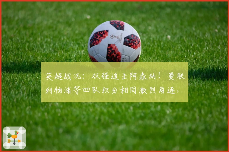 英超战况：双强追击阿森纳！曼联利物浦等四队积分相同激烈角逐，下轮四场关键对决