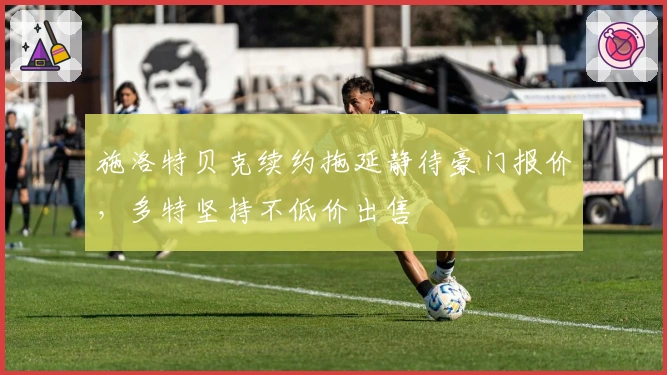 施洛特贝克续约拖延静待豪门报价，多特坚持不低价出售