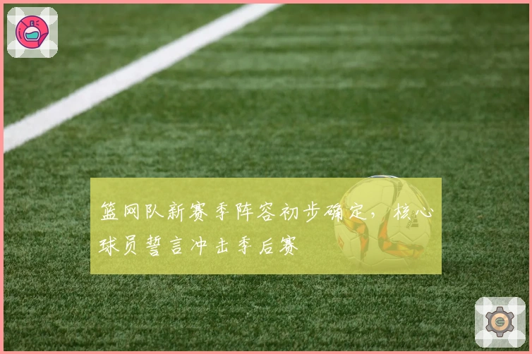 篮网队新赛季阵容初步确定,核心球员誓言冲击季后赛