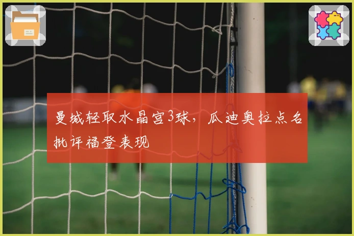 曼城轻取水晶宫3球，瓜迪奥拉点名批评福登表现