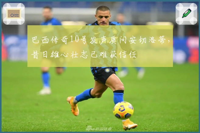 巴西传奇10号发声质问安切洛蒂,昔日雄心壮志已难获信任